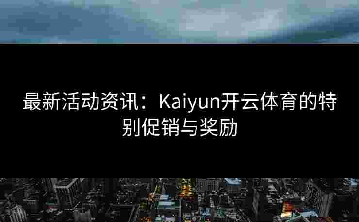 最新活动资讯：Kaiyun开云体育的特别促销与奖励