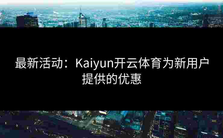 最新活动：Kaiyun开云体育为新用户提供的优惠