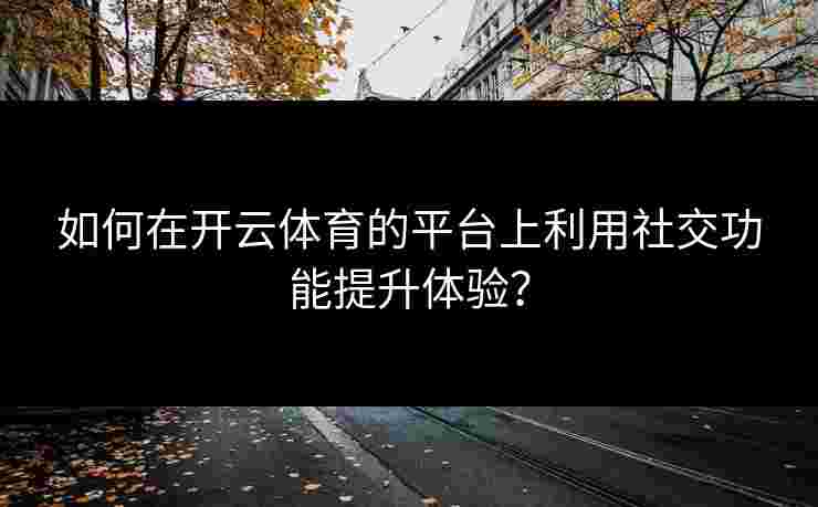 如何在开云体育的平台上利用社交功能提升体验? 如何在开云体育的平台上利用社交功能提升体验?
