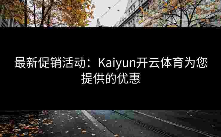 最新促销活动：Kaiyun开云体育为您提供的优惠