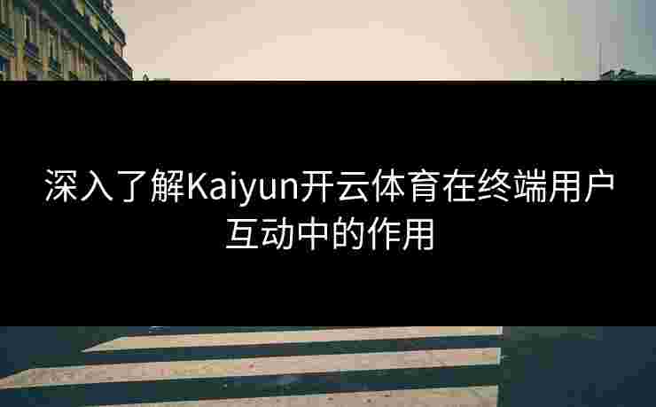 深入了解Kaiyun开云体育在终端用户互动中的作用