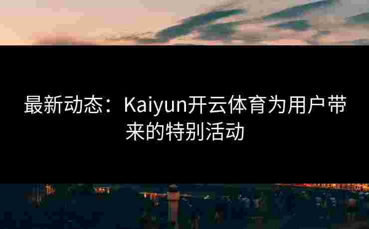 最新动态：Kaiyun开云体育为用户带来的特别活动