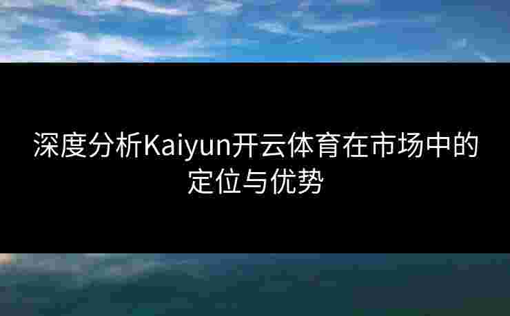 深度分析Kaiyun开云体育在市场中的定位与优势