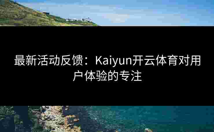 最新活动反馈：Kaiyun开云体育对用户体验的专注