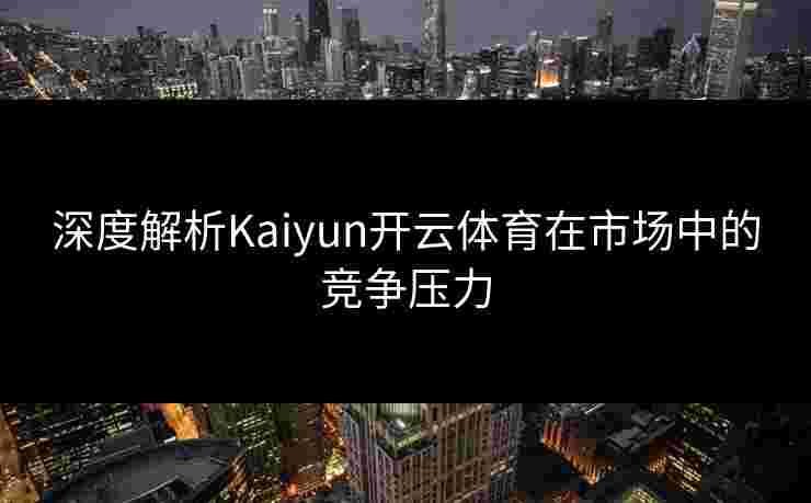 深度解析Kaiyun开云体育在市场中的竞争压力