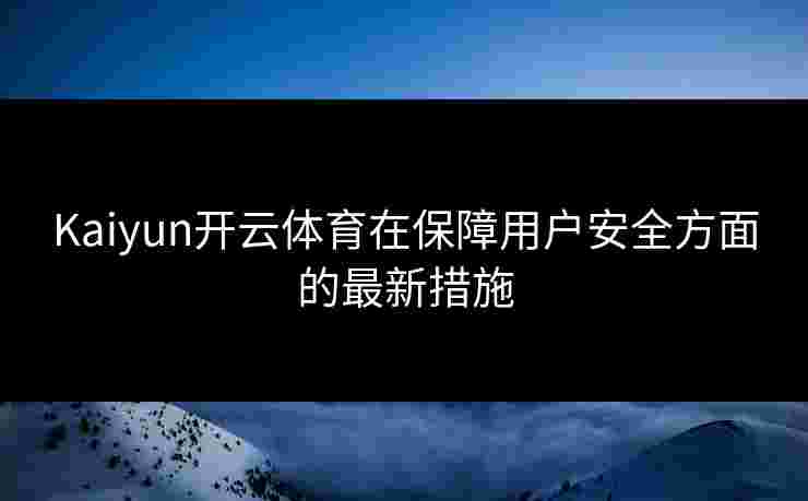 Kaiyun开云体育在保障用户安全方面的最新措施