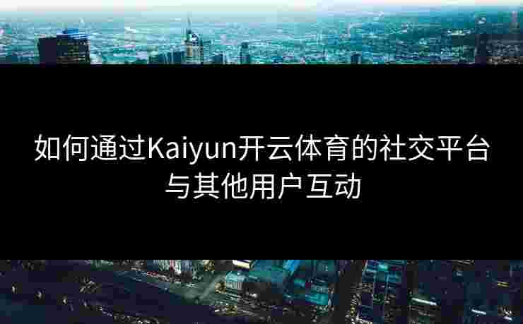 如何通过Kaiyun开云体育的社交平台与其他用户互动