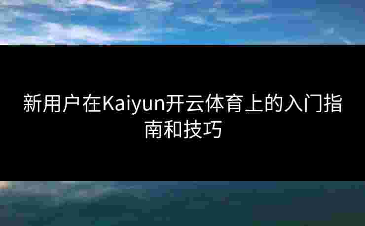 新用户在Kaiyun开云体育上的入门指南和技巧