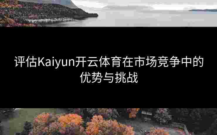 评估Kaiyun开云体育在市场竞争中的优势与挑战
