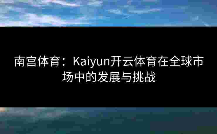 南宫体育：Kaiyun开云体育在全球市场中的发展与挑战