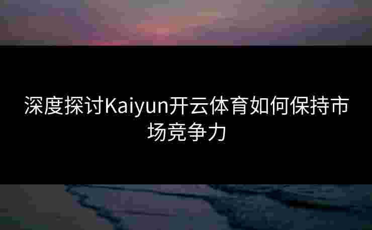 深度探讨Kaiyun开云体育如何保持市场竞争力