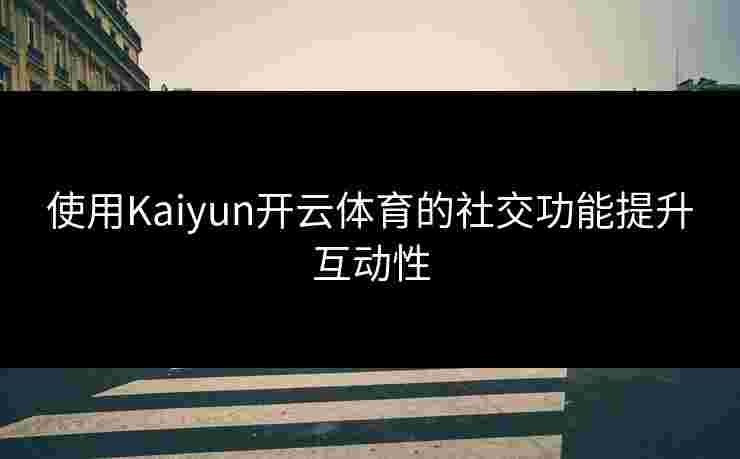 使用Kaiyun开云体育的社交功能提升互动性