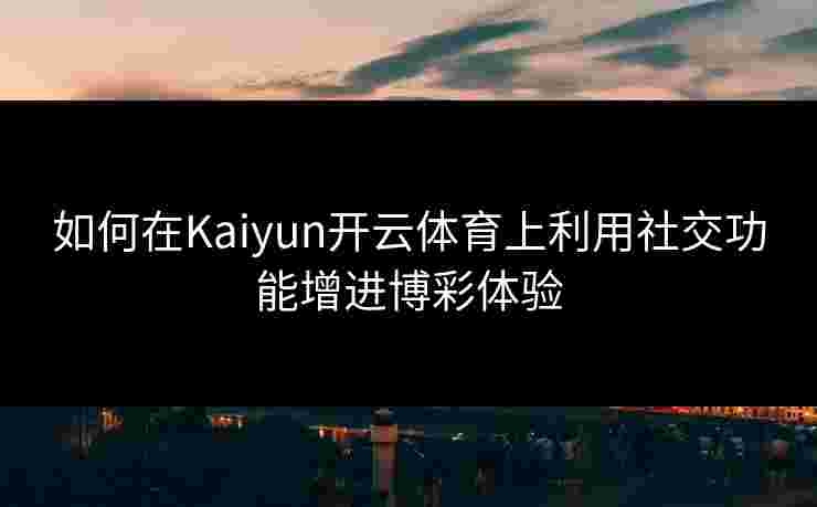 如何在Kaiyun开云体育上利用社交功能增进博彩体验