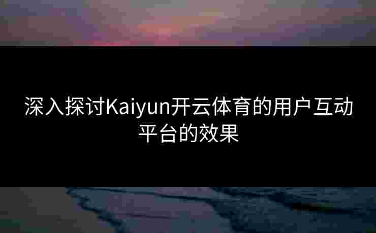 深入探讨Kaiyun开云体育的用户互动平台的效果