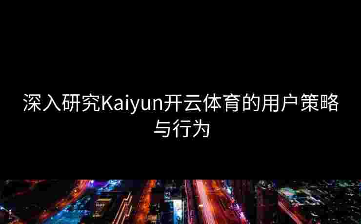 深入研究Kaiyun开云体育的用户策略与行为
