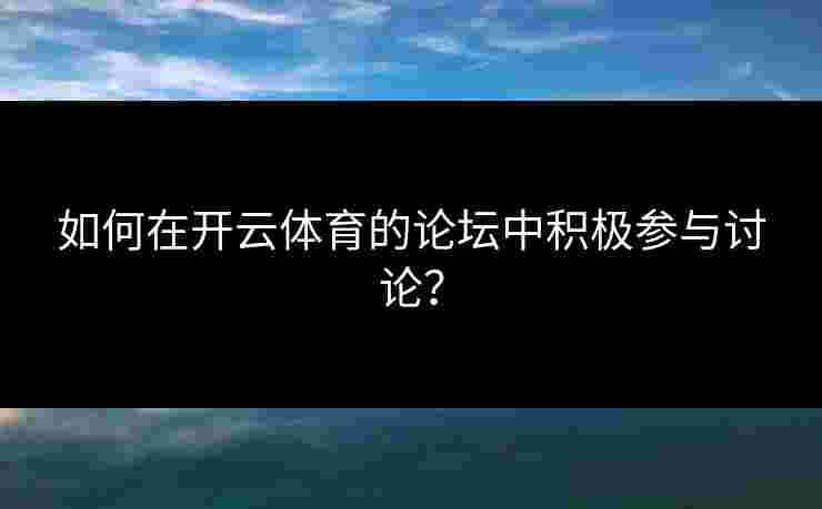如何在开云体育的论坛中积极参与讨论？