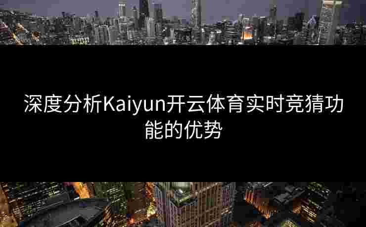 深度分析Kaiyun开云体育实时竞猜功能的优势